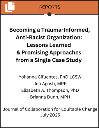 Image showing the title of the report and authors. Becoming a Trauma Informed, Anti-Racist Organization: Lessons Learned and Promising Approaches from a Single Case Study Yohanna Cifuentes, PhD LCSW Jen Agosti, MPP Elizabeth A. Thompson, PhD Brianna Dunn, MPH